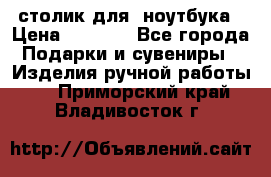 столик для  ноутбука › Цена ­ 1 200 - Все города Подарки и сувениры » Изделия ручной работы   . Приморский край,Владивосток г.